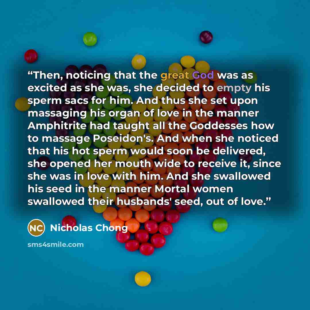 “Then, noticing that the great God was as excited as she was, she decided to empty his sperm sacs for him. And thus she set upon massaging his organ of love in the manner Amphitrite had taught all the Goddesses how to massage Poseidon's. And when she noticed that his hot sperm would soon be…” quote by Nicholas Chong