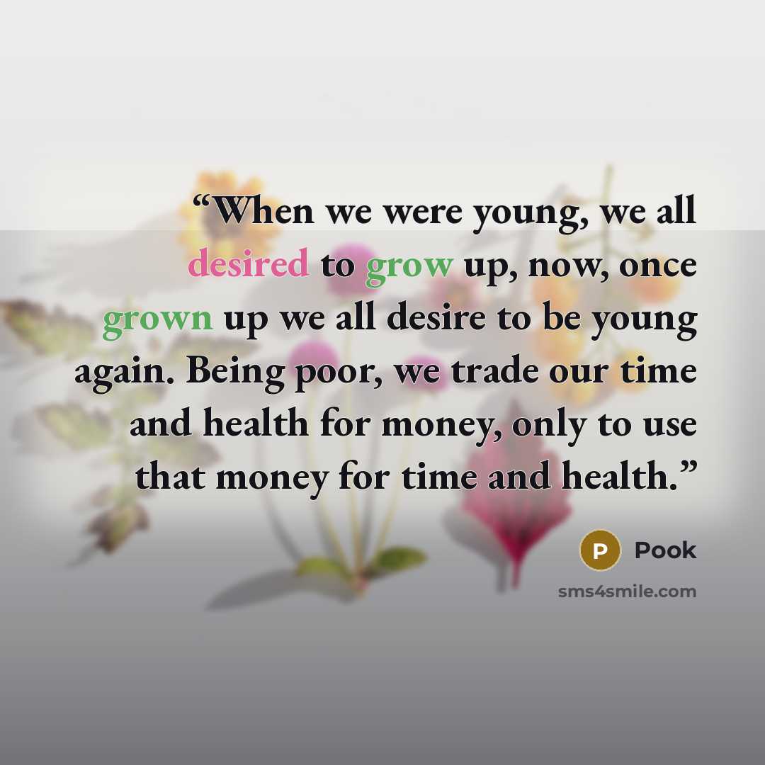 “When we were young, we all desired to grow up, now, once grown up we all desire to be young again. Being poor, we trade our time and health for money, only to use that money for time and health.” quote by Pook