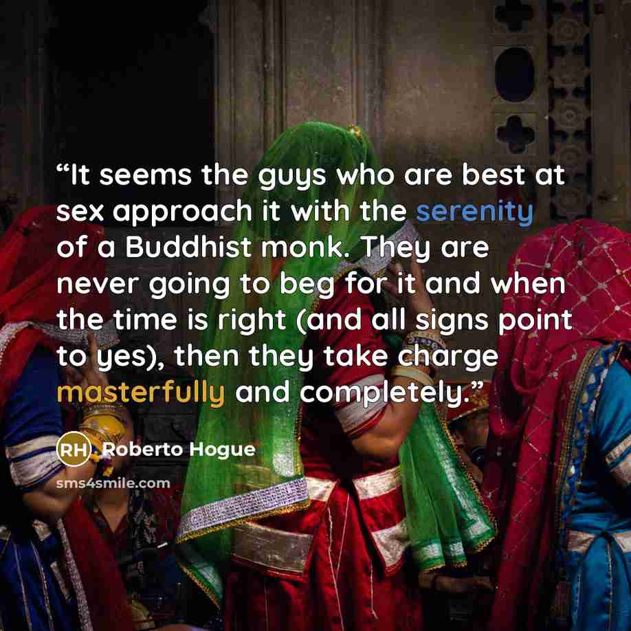 “It seems the guys who are best at sex approach it with the serenity of a Buddhist monk. They are never going to beg for it and when the time is right (and all signs point to yes), then they take charge masterfully and completely.” quote by Roberto Hogue