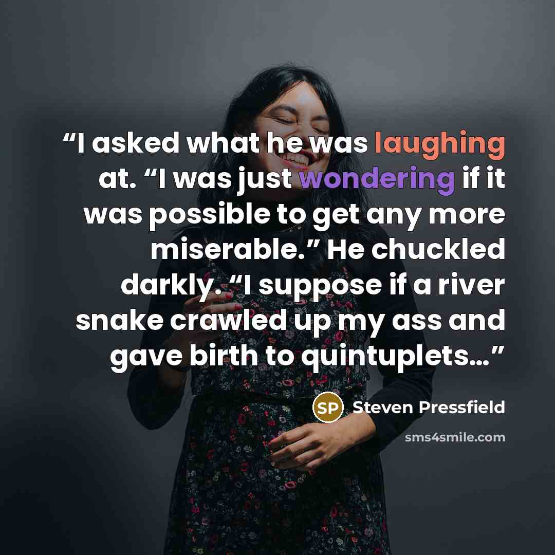 “I asked what he was laughing at. “I was just wondering if it was possible to get any more miserable.” He chuckled darkly. “I suppose if a river snake crawled up my ass and gave birth to quintuplets…” quote by Steven Pressfield