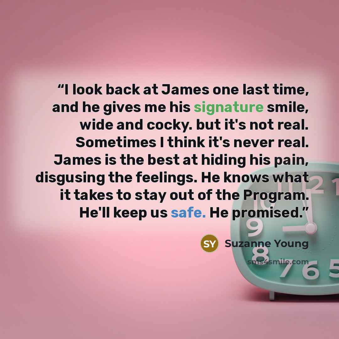 “I look back at James one last time, and he gives me his signature smile, wide and cocky. but it's not real. Sometimes I think it's never real. James is the best at hiding his pain, disgusing the feelings. He knows what it takes to stay out of the Program. He'll keep us safe. He promised.” quote by Suzanne Young