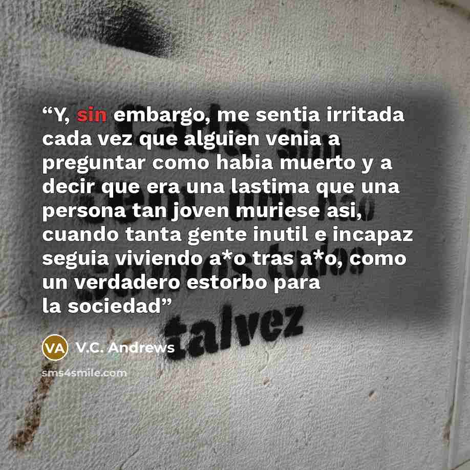 “Y, sin embargo, me sentia irritada cada vez que alguien venia a preguntar como habia muerto y a decir que era una lastima que una persona tan joven muriese asi, cuando tanta gente inutil e incapaz seguia viviendo a*o tras a*o, como un verdadero estorbo para la sociedad” quote by V.C. Andrews