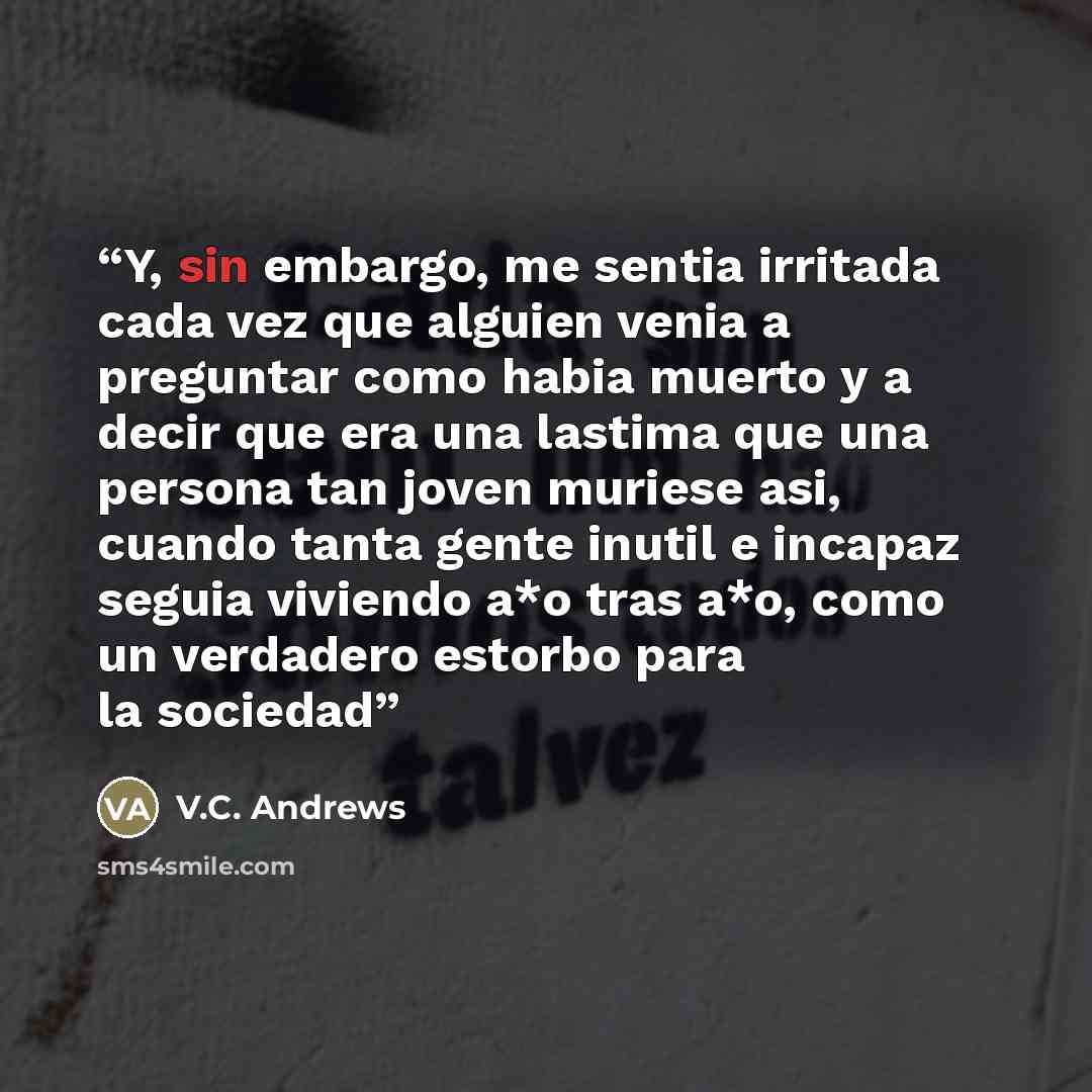 “Y, sin embargo, me sentia irritada cada vez que alguien venia a preguntar como habia muerto y a decir que era una lastima que una persona tan joven muriese asi, cuando tanta gente inutil e incapaz seguia viviendo a*o tras a*o, como un verdadero estorbo para la sociedad” quote by V.C. Andrews