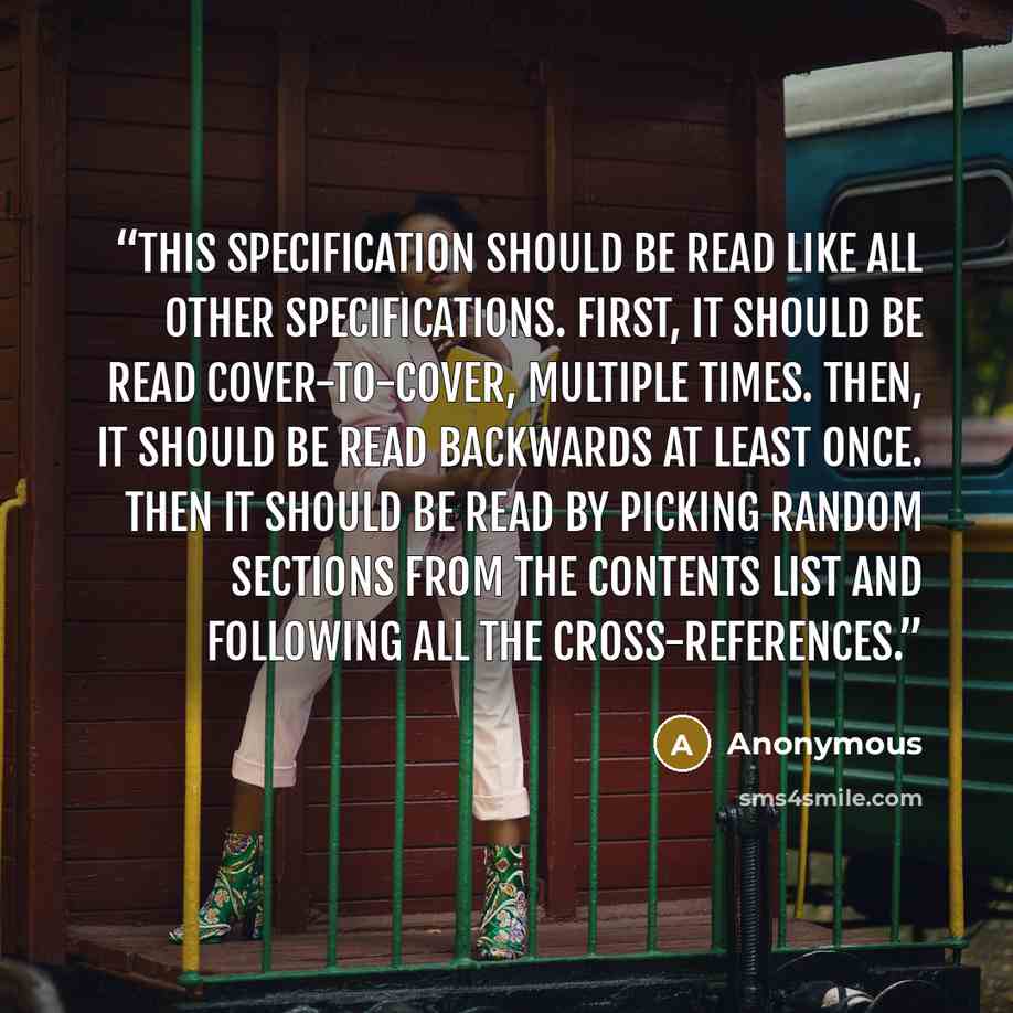 “This specification should be read like all other specifications. First, it should be read cover-to-cover, multiple times. Then, it should be read backwards at least once. Then it should be read by picking random sections from the contents list and following all the cross-references.” quote by Anonymous