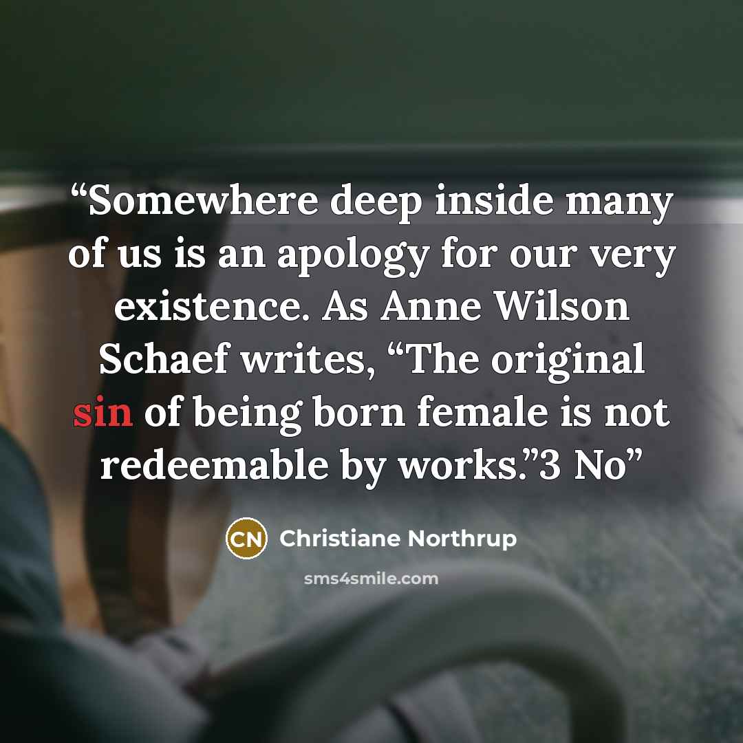 “Somewhere deep inside many of us is an apology for our very existence. As Anne Wilson Schaef writes, “The original sin of being born female is not redeemable by works.”3 No” quote by Christiane Northrup
