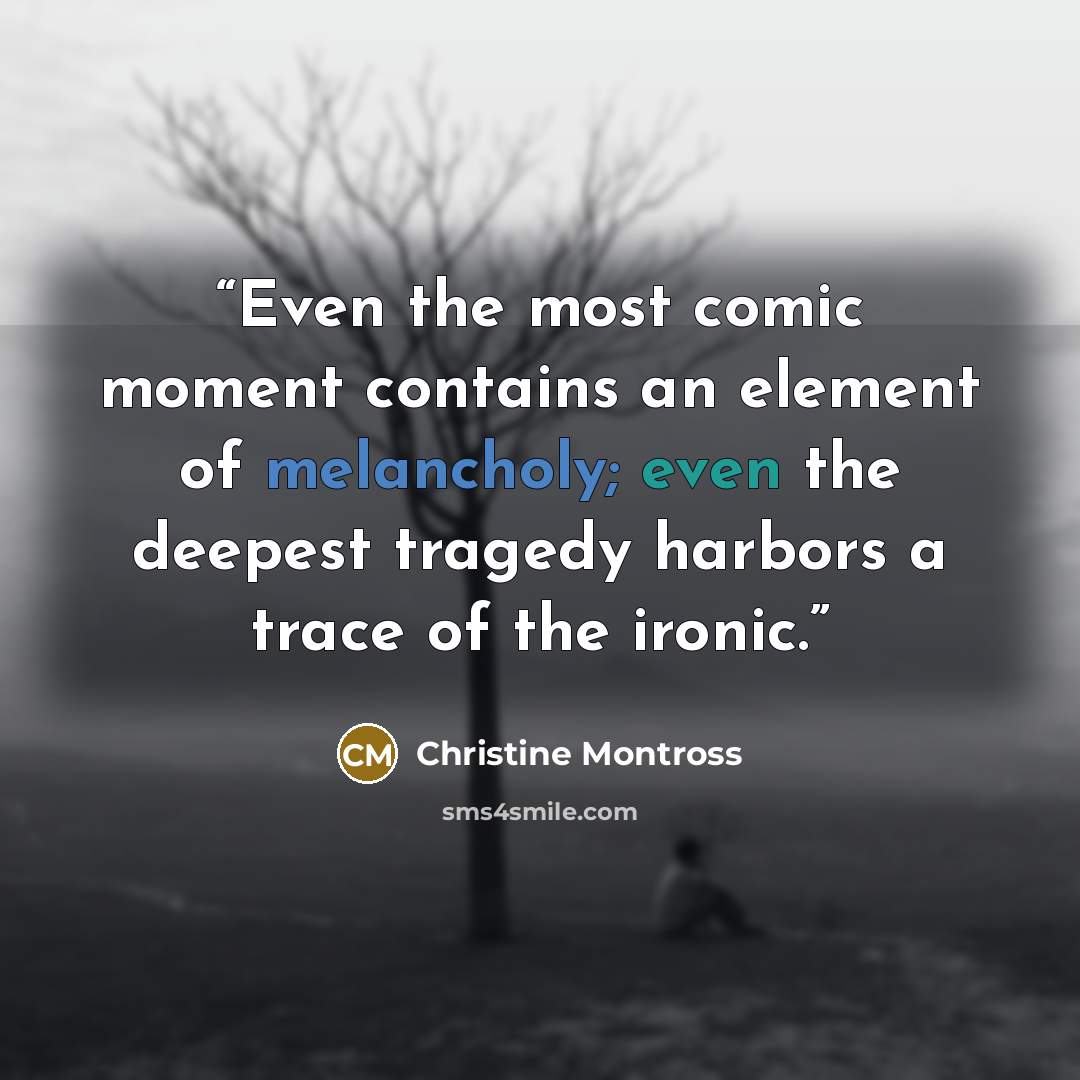 “Even the most comic moment contains an element of melancholy; even the deepest tragedy harbors a trace of the ironic.” quote by Christine Montross