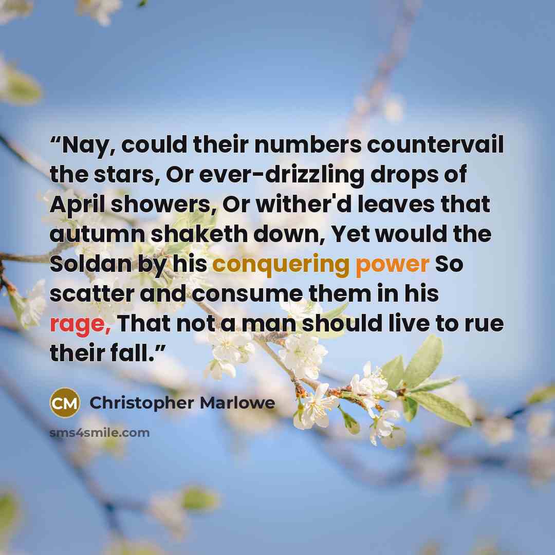 “Nay, could their numbers countervail the stars, Or ever-drizzling drops of April showers, Or wither'd leaves that autumn shaketh down, Yet would the Soldan by his conquering power So scatter and consume them in his rage, That not a man should live to rue their fall.” quote by Christopher Marlowe