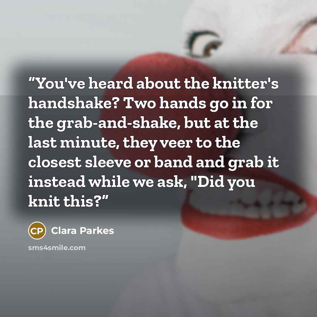 “You've heard about the knitter's handshake? Two hands go in for the grab-and-shake, but at the last minute, they veer to the closest sleeve or band and grab it instead while we ask, "Did you knit this?” quote by Clara Parkes