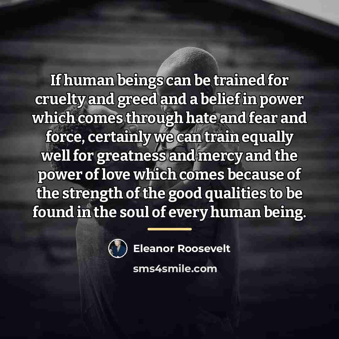 “If human beings can be trained for cruelty and greed…” quote by Eleanor Roosevelt