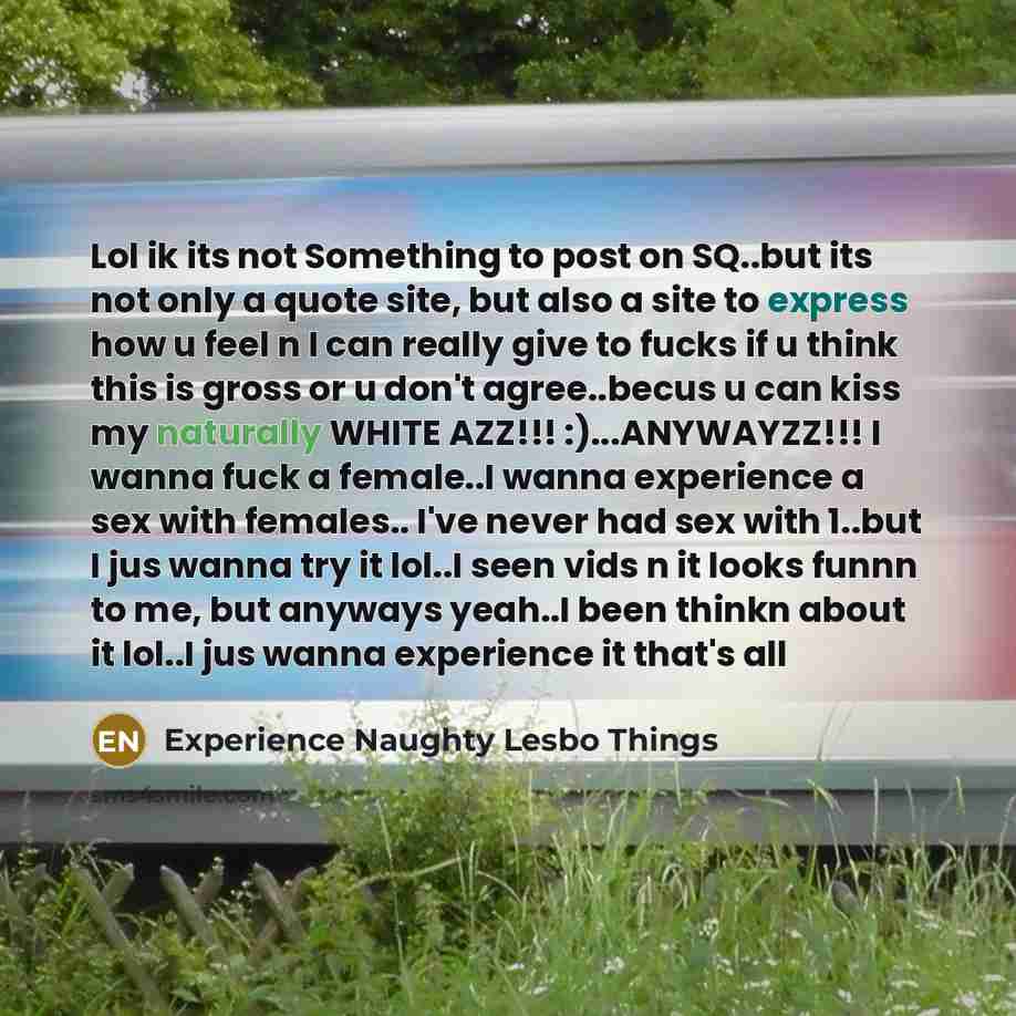 “Lol ik its not Something to post on SQ..but its not only a quote site, but also a site to express how u feel n I can really give to fucks if u think this is gross or u don't agree..becus u can kiss my naturally WHITE AZZ!!! :)...ANYWAYZZ!!! I wanna fuck a female..I wanna experience a sex with…” quote by Experience Naughty Lesbo Things