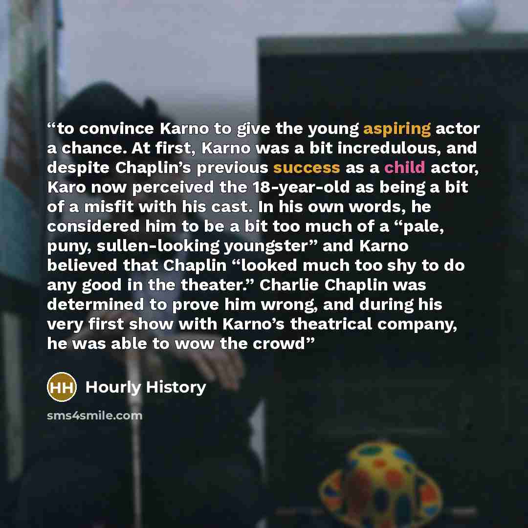 “to convince Karno to give the young aspiring actor a chance. At first, Karno was a bit incredulous, and despite Chaplin’s previous success as a child actor, Karo now perceived the 18-year-old as being a bit of a misfit with his cast. In his own words, he considered him to be a bit too much of a…” quote by Hourly History