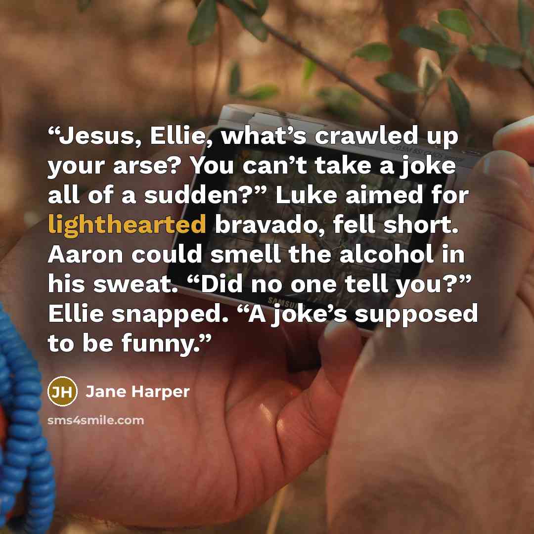 “Jesus, Ellie, what’s crawled up your arse? You can’t take a joke all of a sudden?” Luke aimed for lighthearted bravado, fell short. Aaron could smell the alcohol in his sweat. “Did no one tell you?” Ellie snapped. “A joke’s supposed to be funny.” quote by Jane Harper