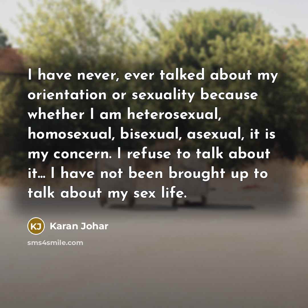 “I have never, ever talked about my orientation or sexuality because whether I am heterosexual, homosexual, bisexual, asexual, it is my concern. I refuse to talk about it... I have not been brought up to talk about my sex life.” quote by Karan Johar