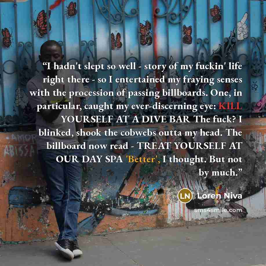 “I hadn't slept so well - story of my fuckin' life right there - so I entertained my fraying senses with the procession of passing billboards. One, in particular, caught my ever-discerning eye: KILL YOURSELF AT A DIVE BAR The fuck? I blinked, shook the cobwebs outta my head. The billboard now read…” quote by Loren Niva