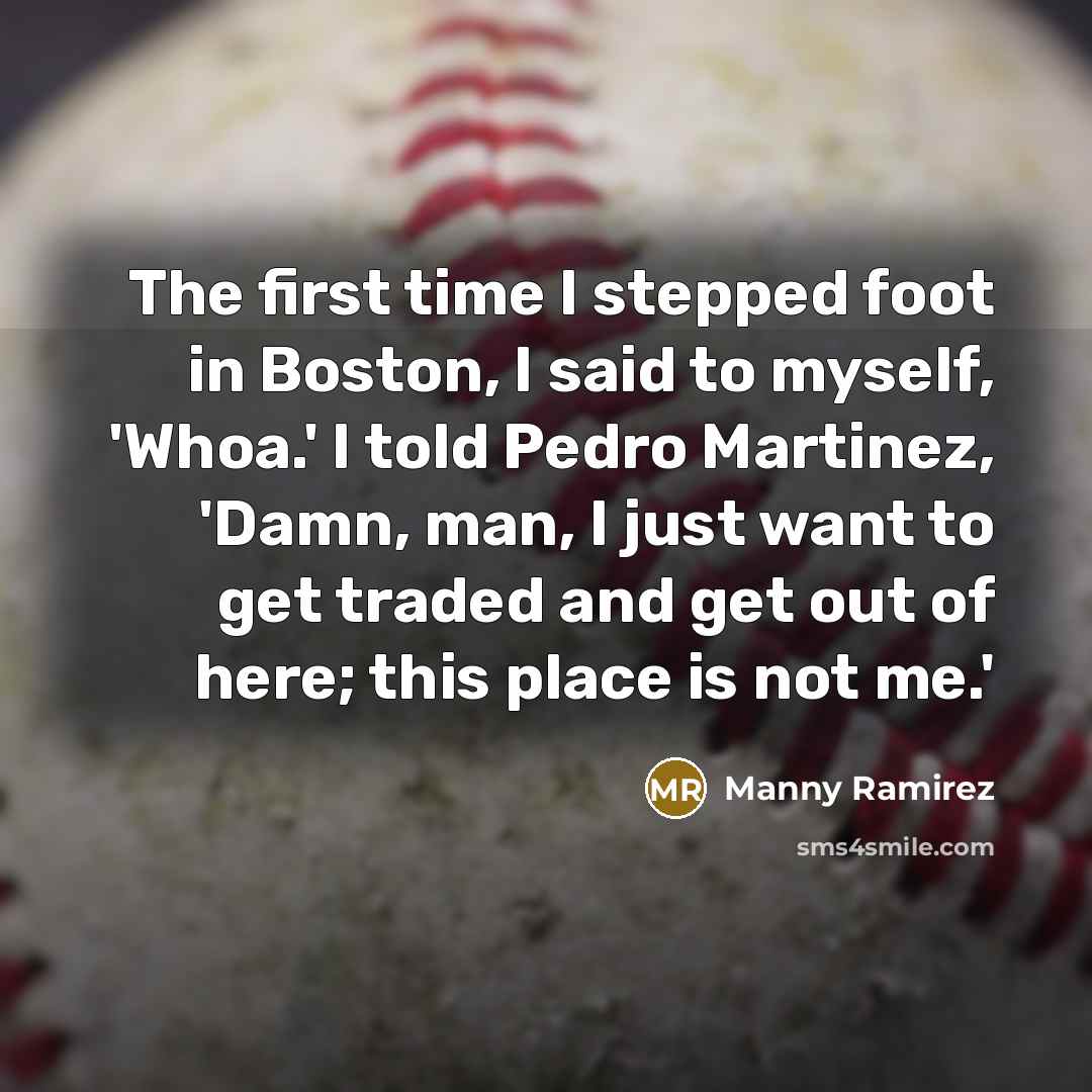 “The first time I stepped foot in Boston, I said to myself, 'Whoa.' I told Pedro Martinez, 'Damn, man, I just want to get traded and get out of here; this place is not me.'” quote by Manny Ramirez