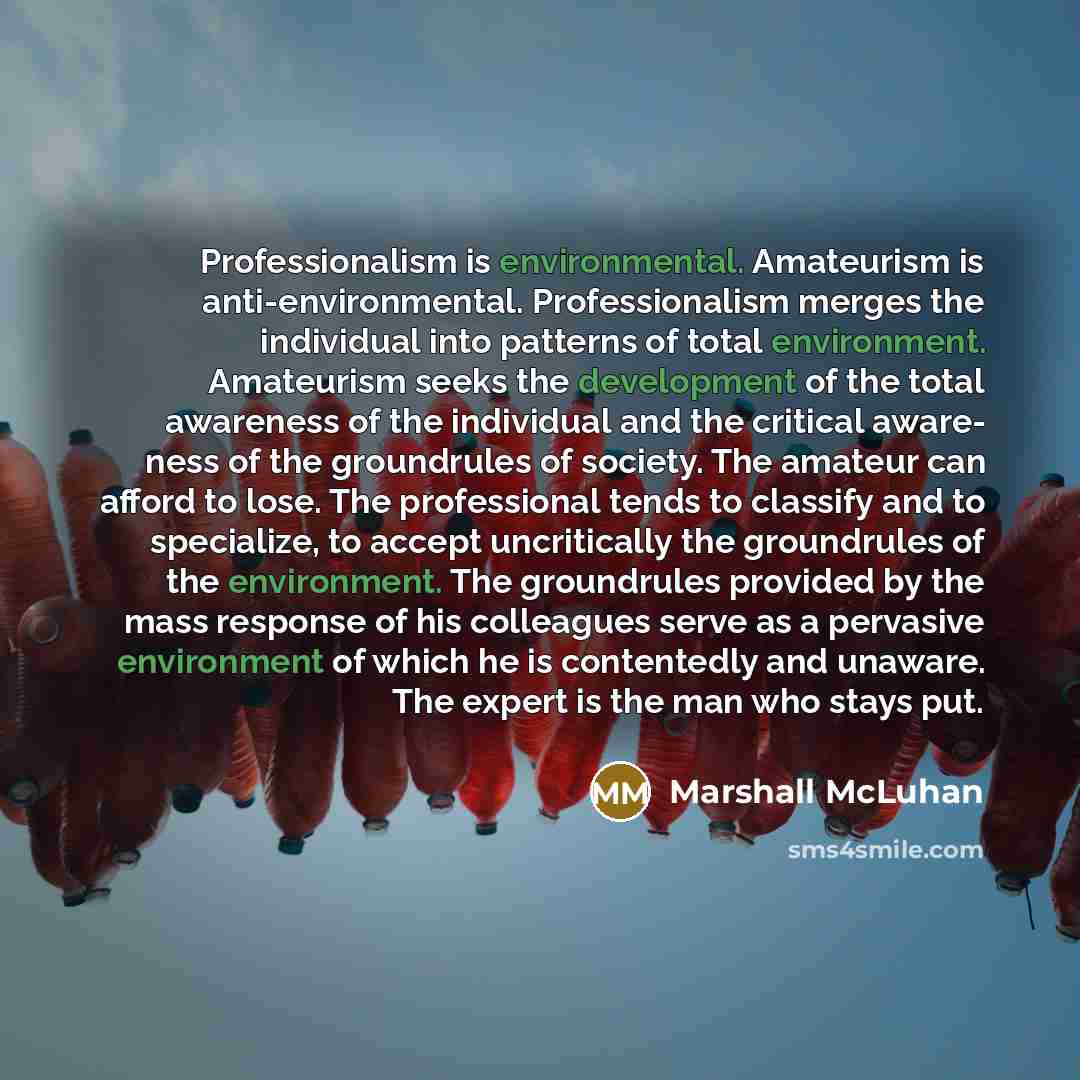 “Professionalism is environmental. Amateurism is anti-environmental. Professionalism merges the individual into patterns of total environment. Amateurism seeks the development of the total awareness of the individual and the critical aware- ness of the groundrules of society. The amateur can afford…” quote by Marshall McLuhan