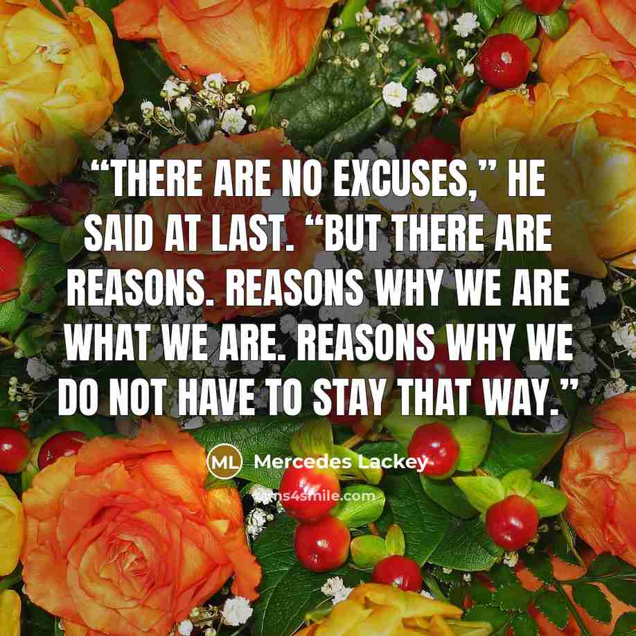 “There are no excuses,” he said at last. “But there are reasons. Reasons why we are what we are. Reasons why we do not have to stay that way.” quote by Mercedes Lackey
