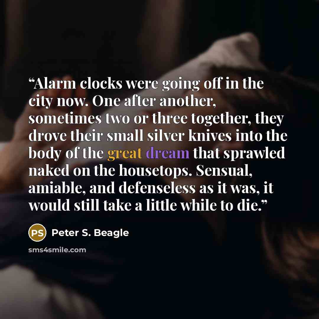 “Alarm clocks were going off in the city now. One after another, sometimes two or three together, they drove their small silver knives into the body of the great dream that sprawled naked on the housetops. Sensual, amiable, and defenseless as it was, it would still take a little while to die.” quote by Peter S. Beagle
