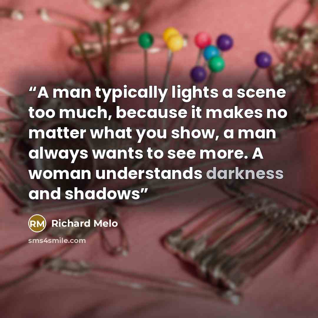“A man typically lights a scene too much, because it makes no matter what you show, a man always wants to see more. A woman understands darkness and shadows” quote by Richard Melo
