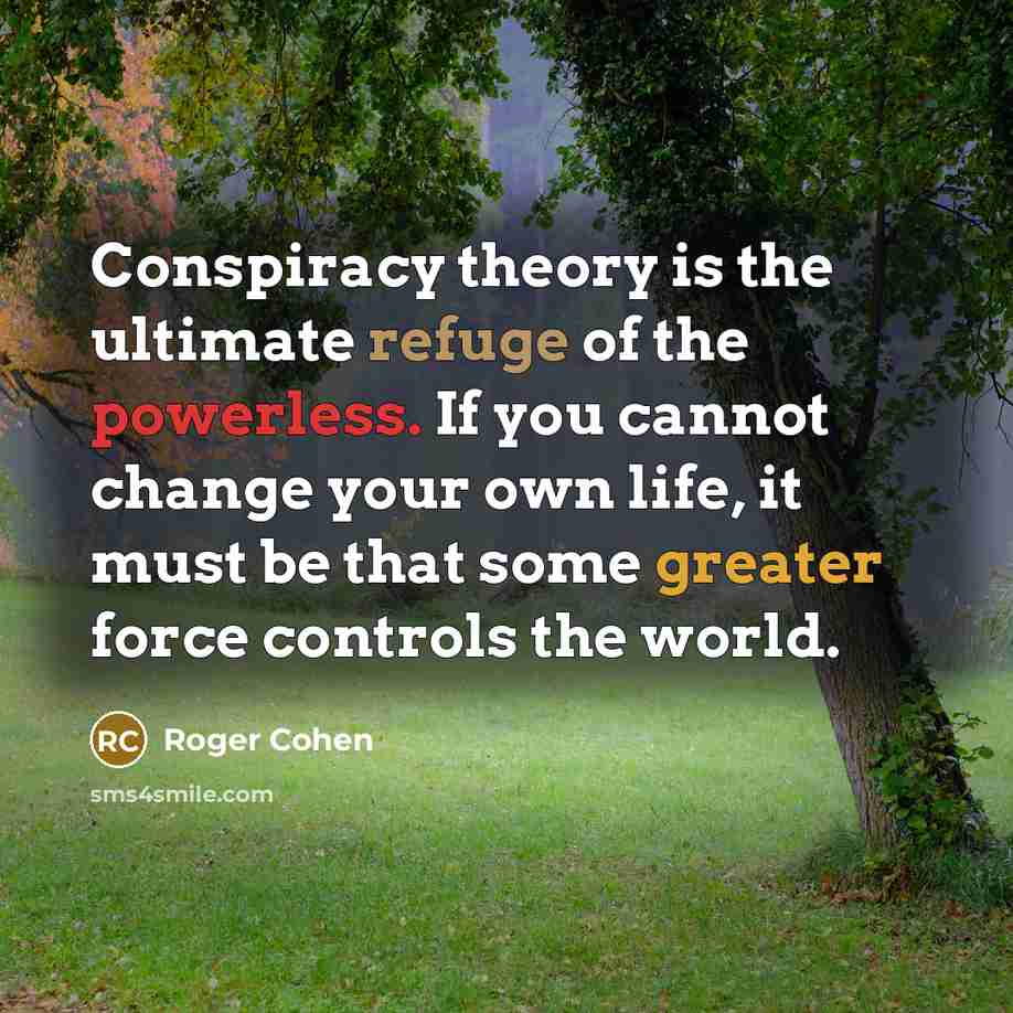 “Conspiracy theory is the ultimate refuge of the powerless. If you cannot change your own life, it must be that some greater force controls the world.” quote by Roger Cohen