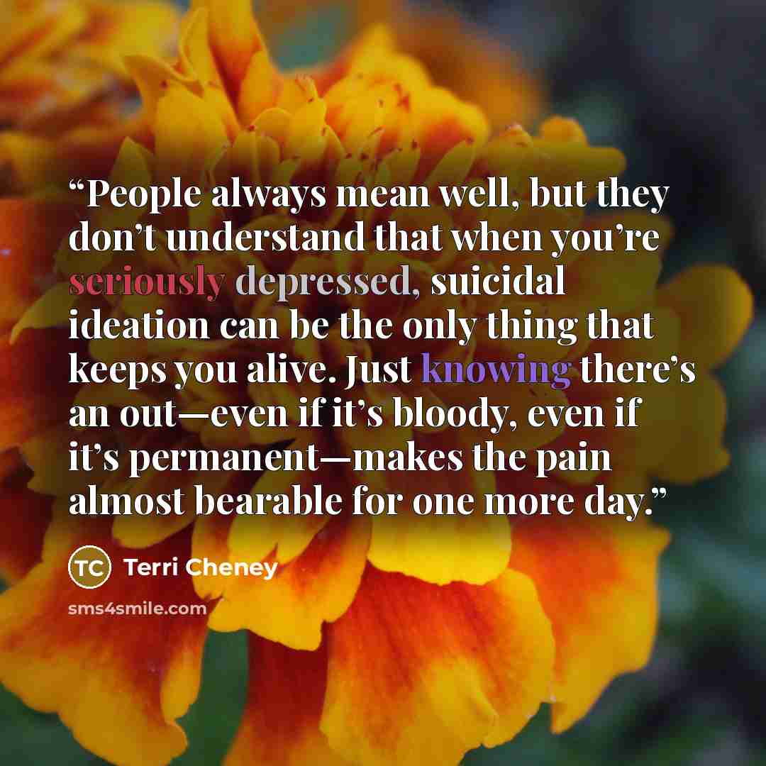 “People always mean well, but they don’t understand that when you’re seriously depressed, suicidal ideation can be the only thing that keeps you alive. Just knowing there’s an out—even if it’s bloody, even if it’s permanent—makes the pain almost bearable for one more day.” quote by Terri Cheney