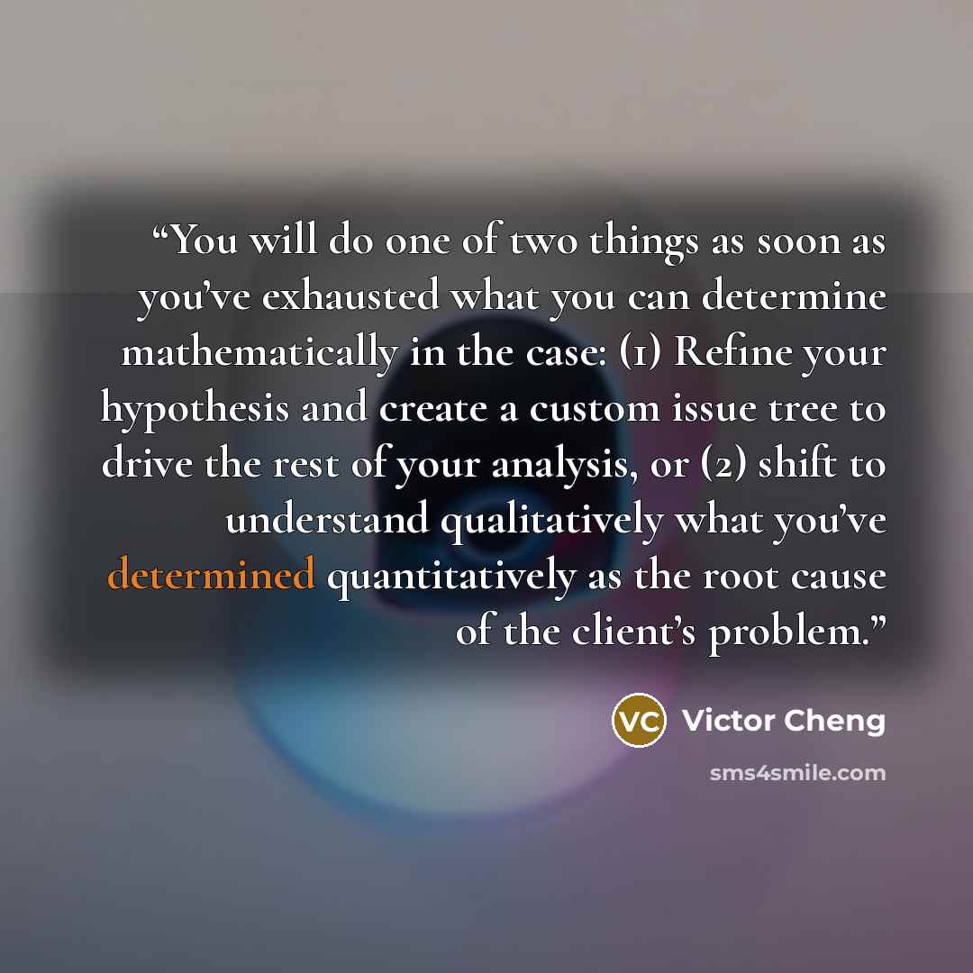 “You will do one of two things as soon as you’ve exhausted what you can determine mathematically in the case: (1) Refine your hypothesis and create a custom issue tree to drive the rest of your analysis, or (2) shift to understand qualitatively what you’ve determined quantitatively as the root…” quote by Victor Cheng