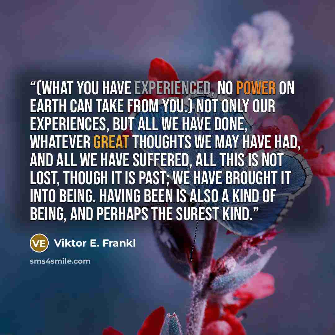 “(What you have experienced, no power on earth can take from you.) Not only our experiences, but all we have done, whatever great thoughts we may have had, and all we have suffered, all this is not lost, though it is past; we have brought it into being. Having been is also a kind of being, and…” quote by Viktor E. Frankl