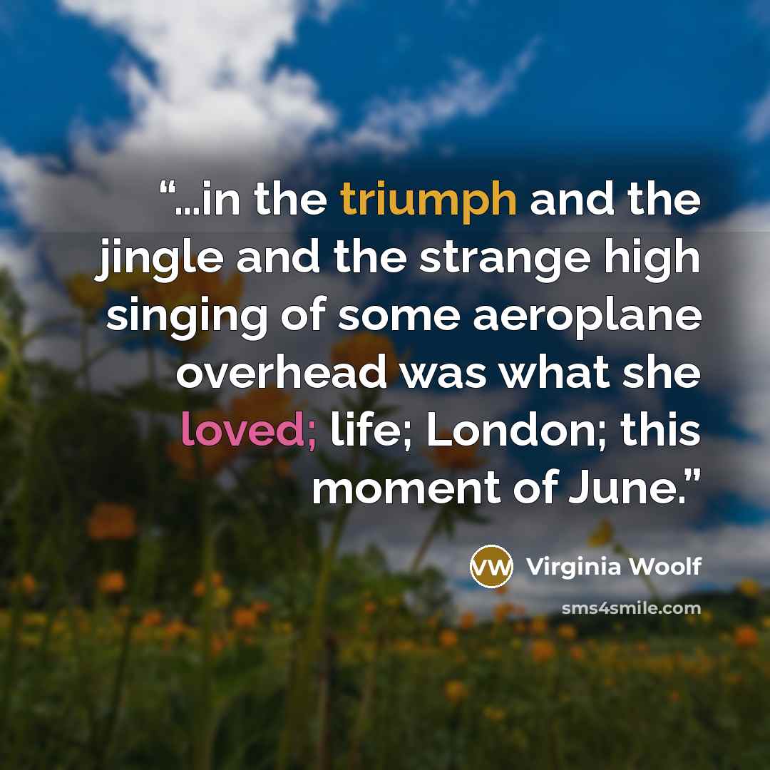 “…in the triumph and the jingle and the strange high singing of some aeroplane overhead was what she loved; life; London; this moment of June.” quote by Virginia Woolf