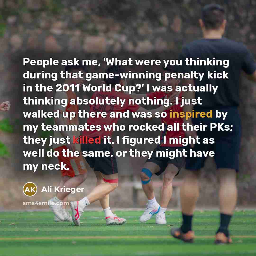 “People ask me, 'What were you thinking during that game-winning penalty kick in the 2011 World Cup?' I was actually thinking absolutely nothing. I just walked up there and was so inspired by my teammates who rocked all their PKs; they just killed it. I figured I might as well do the same, or they…” quote by Ali Krieger