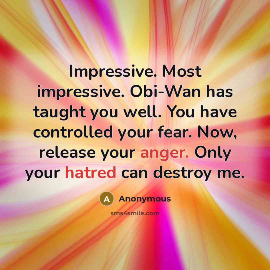 “Impressive. Most impressive. Obi-Wan has taught you well. You have controlled your fear. Now, release your anger. Only your hatred can destroy me.” quote by Anonymous