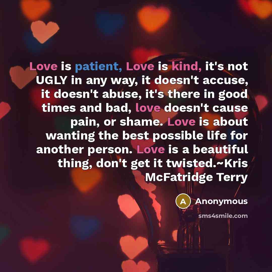 “Love is patient, Love is kind, it's not UGLY in any way, it doesn't accuse, it doesn't abuse, it's there in good times and bad, love doesn't cause pain, or shame. Love is about wanting the best possible life for another person. Love is a beautiful thing, don't get it twisted.~Kris McFatridge Terry” quote by Anonymous