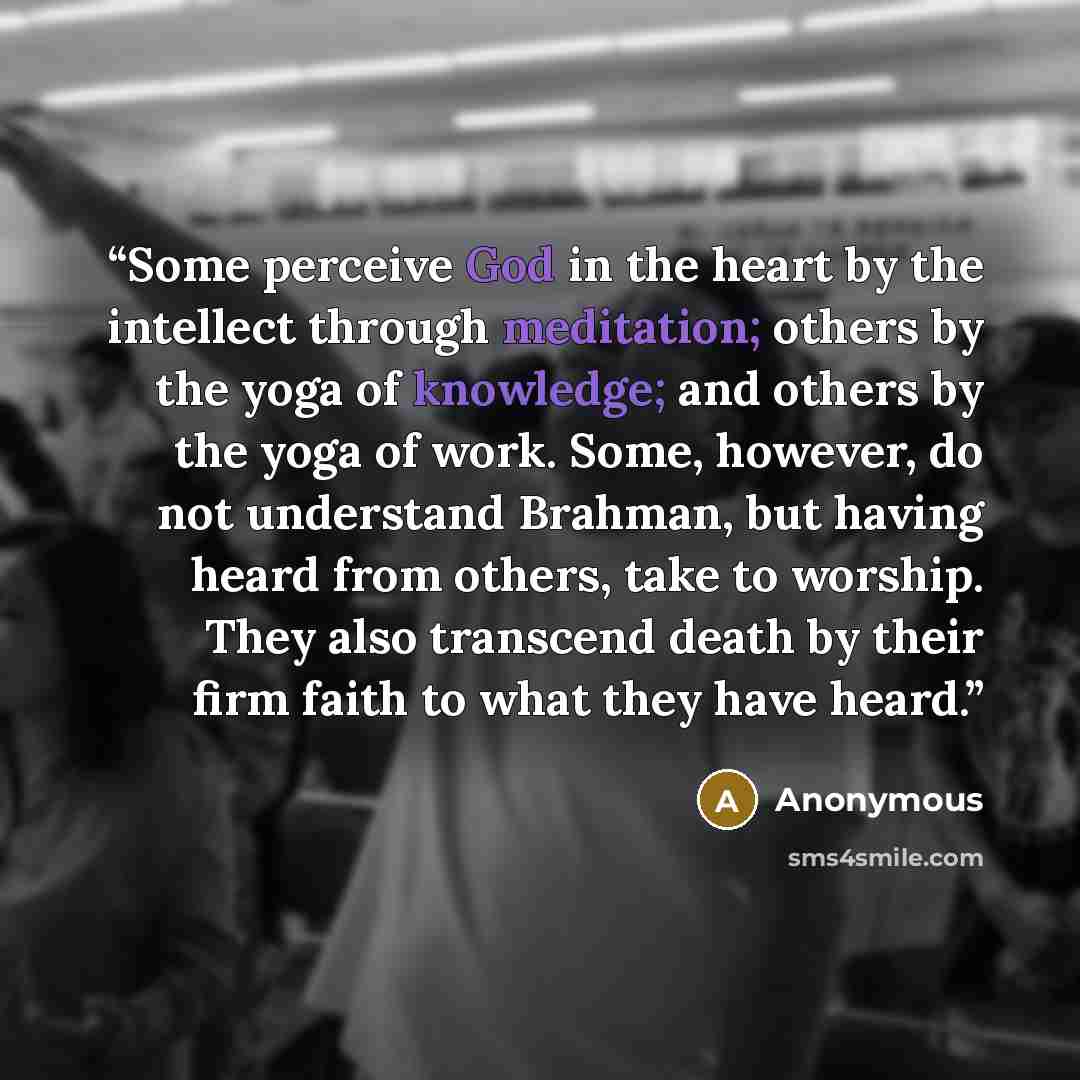 “Some perceive God in the heart by the intellect through meditation; others by the yoga of knowledge; and others by the yoga of work. Some, however, do not understand Brahman, but having heard from others, take to worship. They also transcend death by their firm faith to what they have heard.” quote by Anonymous