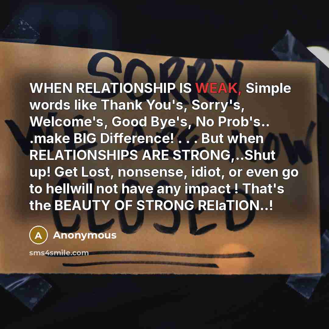 “WHEN RELATIONSHIP IS WEAK, Simple words like Thank You's, Sorry's, Welcome's, Good Bye's, No Prob's.. .make BIG Difference! . . . But when RELATIONSHIPS ARE STRONG,..Shut up! Get Lost, nonsense, idiot, or even go to hellwill not have any impact ! That's the BEAUTY OF STRONG RElaTION..!” quote by Anonymous