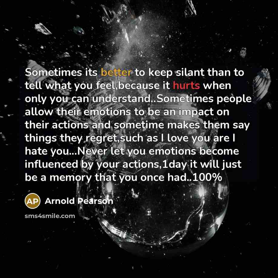 “Sometimes its better to keep silant than to tell what you feel,because it hurts when only you can understand..Sometimes people allow their emotions to be an impact on their actions and sometime makes them say things they regret,such as I love you are I hate you...Never let you emotions become…” quote by Arnold Pearson