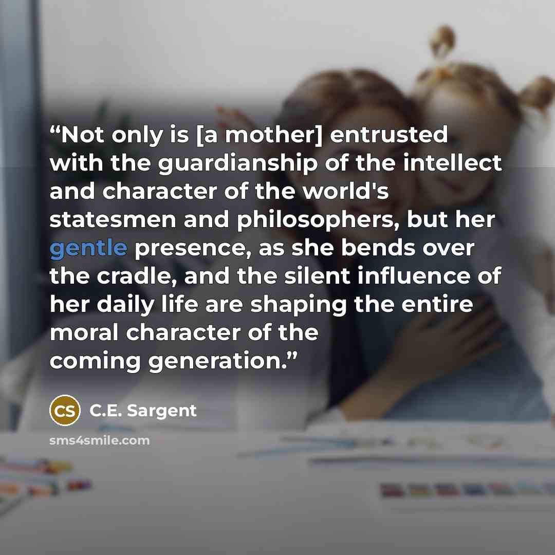 “Not only is [a mother] entrusted with the guardianship of the intellect and character of the world's statesmen and philosophers, but her gentle presence, as she bends over the cradle, and the silent influence of her daily life are shaping the entire moral character of the coming generation.” quote by C.E. Sargent