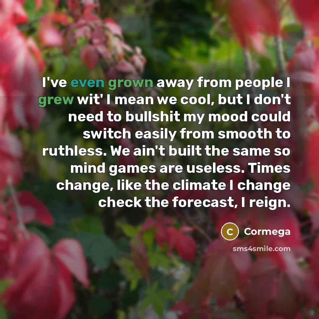 “I've even grown away from people I grew wit' I mean we cool, but I don't need to bullshit my mood could switch easily from smooth to ruthless. We ain't built the same so mind games are useless. Times change, like the climate I change check the forecast, I reign.” quote by Cormega