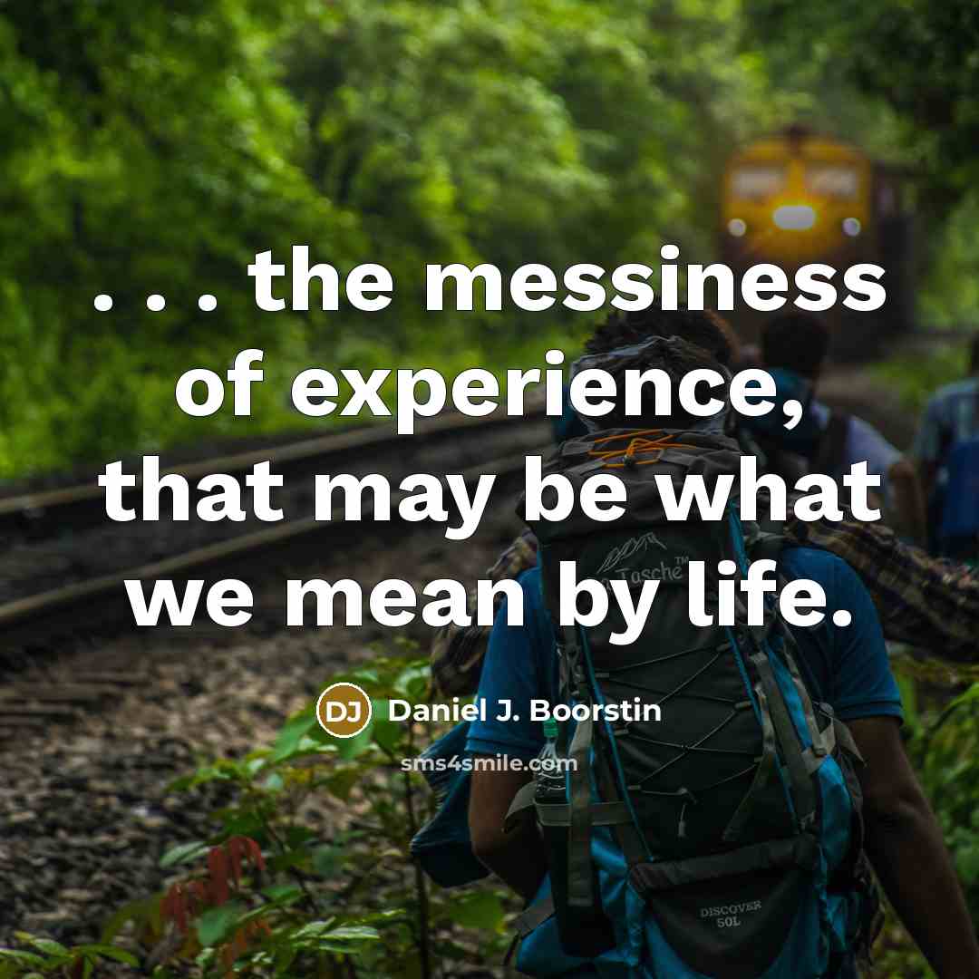 “. . . the messiness of experience, that may be what we mean by life.” quote by Daniel J. Boorstin