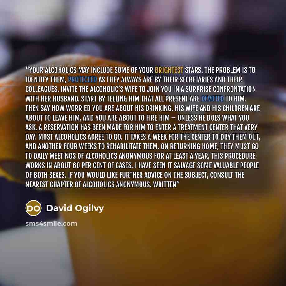 “Your alcoholics may include some of your brightest stars. The problem is to identify them, protected as they always are by their secretaries and their colleagues. Invite the alcoholic’s wife to join you in a surprise confrontation with her husband. Start by telling him that all present are devoted…” quote by David Ogilvy