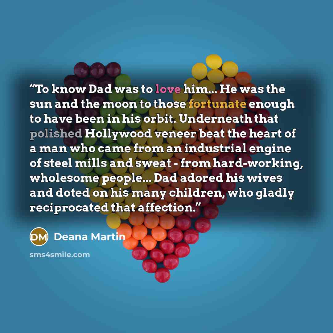 “To know Dad was to love him... He was the sun and the moon to those fortunate enough to have been in his orbit. Underneath that polished Hollywood veneer beat the heart of a man who came from an industrial engine of steel mills and sweat - from hard-working, wholesome people... Dad adored his…” quote by Deana Martin