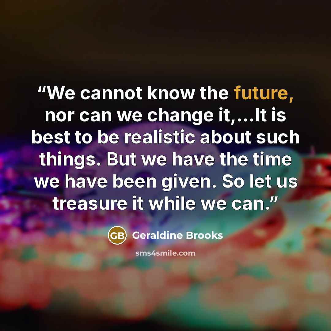 “We cannot know the future, nor can we change it,...It is best to be realistic about such things. But we have the time we have been given. So let us treasure it while we can.” quote by Geraldine Brooks