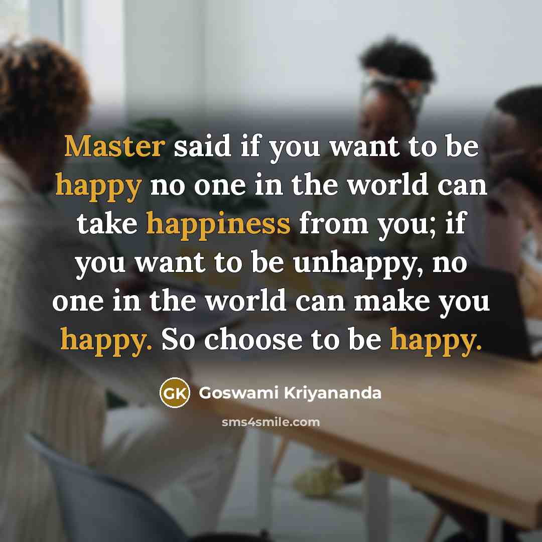 “Master said if you want to be happy no one in the world can take happiness from you; if you want to be unhappy, no one in the world can make you happy. So choose to be happy.” quote by Goswami Kriyananda