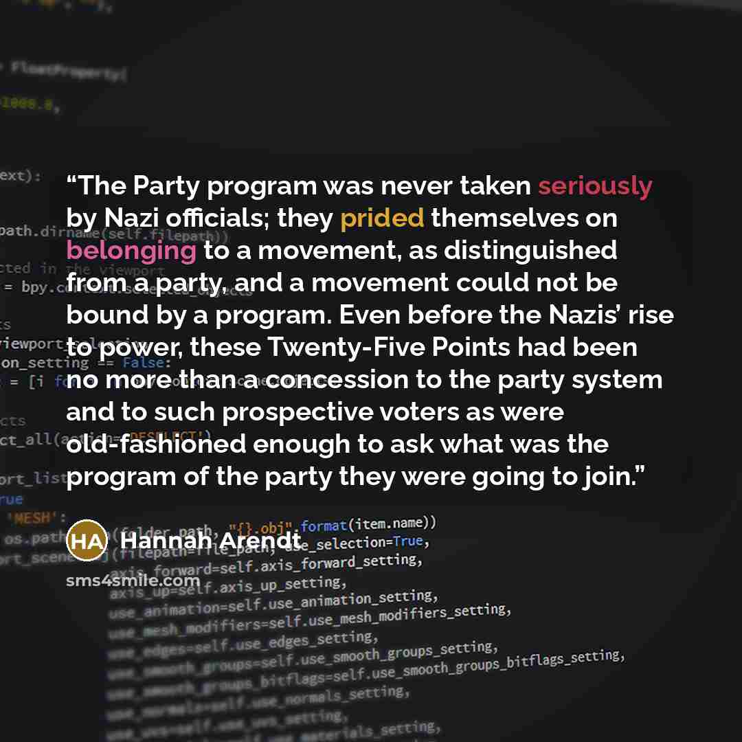 “The Party program was never taken seriously by Nazi officials; they prided themselves on belonging to a movement, as distinguished from a party, and a movement could not be bound by a program. Even before the Nazis’ rise to power, these Twenty-Five Points had been no more than a concession to the…” quote by Hannah Arendt