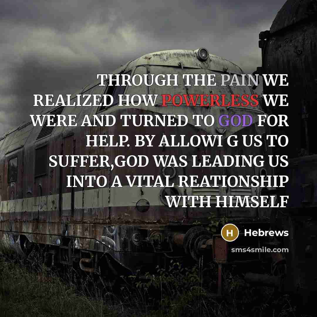 “THROUGH THE PAIN WE REALIZED HOW POWERLESS WE WERE AND TURNED TO GOD FOR HELP. BY ALLOWI G US TO SUFFER,GOD WAS LEADING US INTO A VITAL REATIONSHIP WITH HIMSELF” quote by Hebrews