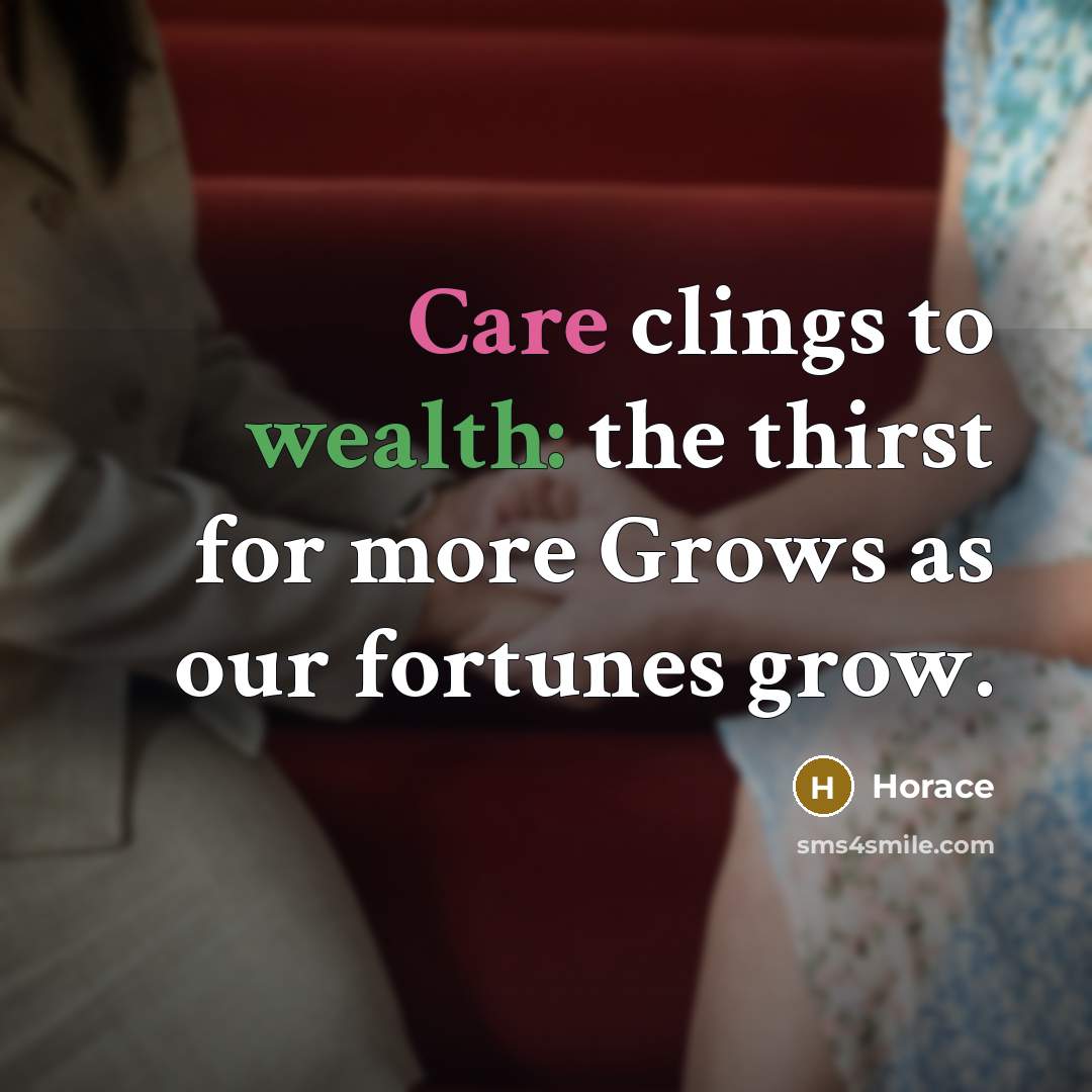 “Care clings to wealth: the thirst for more Grows as…” quote by Horace