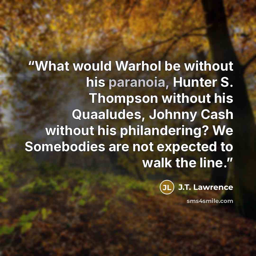 “What would Warhol be without his paranoia, Hunter S. Thompson without his Quaaludes, Johnny Cash without his philandering? We Somebodies are not expected to walk the line.” quote by J.T. Lawrence
