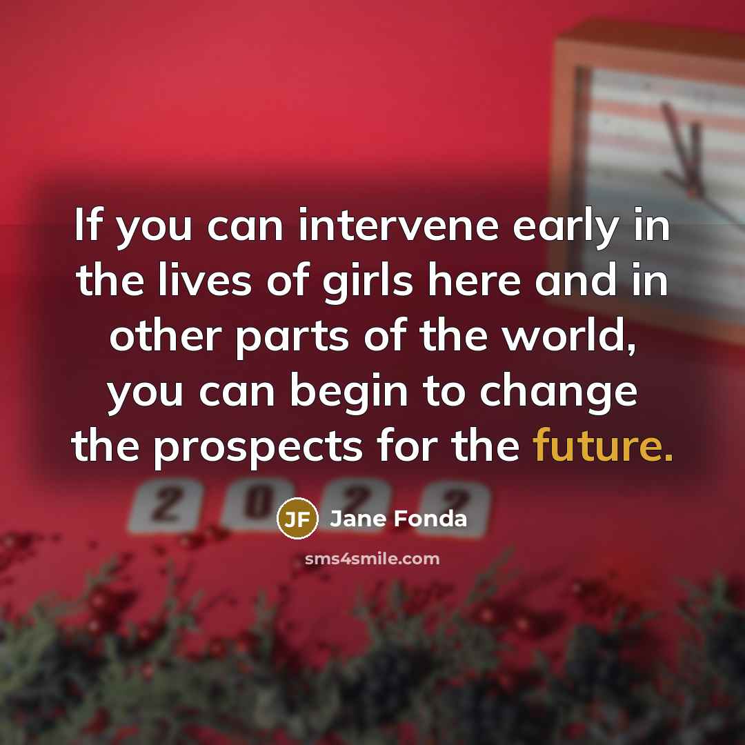 “If you can intervene early in the lives of girls here and in other parts of the world, you can begin to change the prospects for the future.” quote by Jane Fonda
