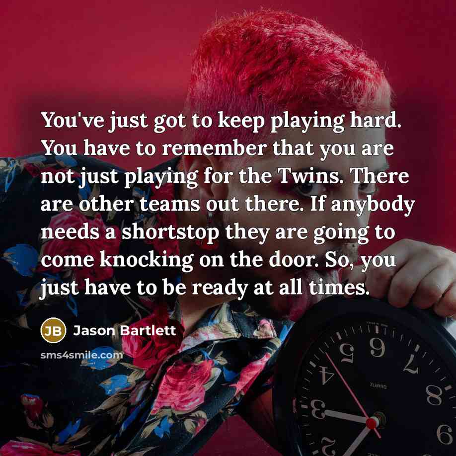 “You've just got to keep playing hard. You have to remember that you are not just playing for the Twins. There are other teams out there. If anybody needs a shortstop they are going to come knocking on the door. So, you just have to be ready at all times.” quote by Jason Bartlett