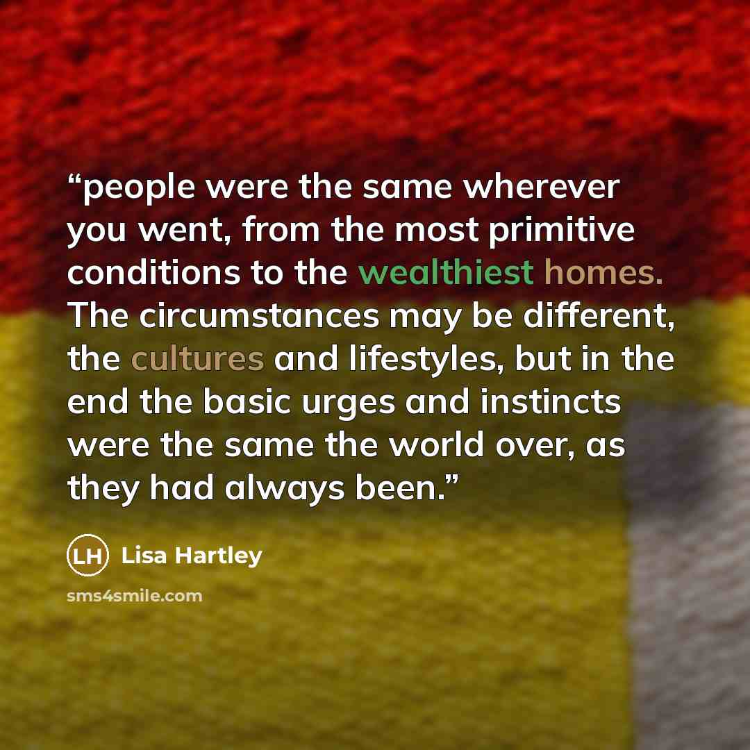 “people were the same wherever you went, from the most primitive conditions to the wealthiest homes. The circumstances may be different, the cultures and lifestyles, but in the end the basic urges and instincts were the same the world over, as they had always been.” quote by Lisa Hartley