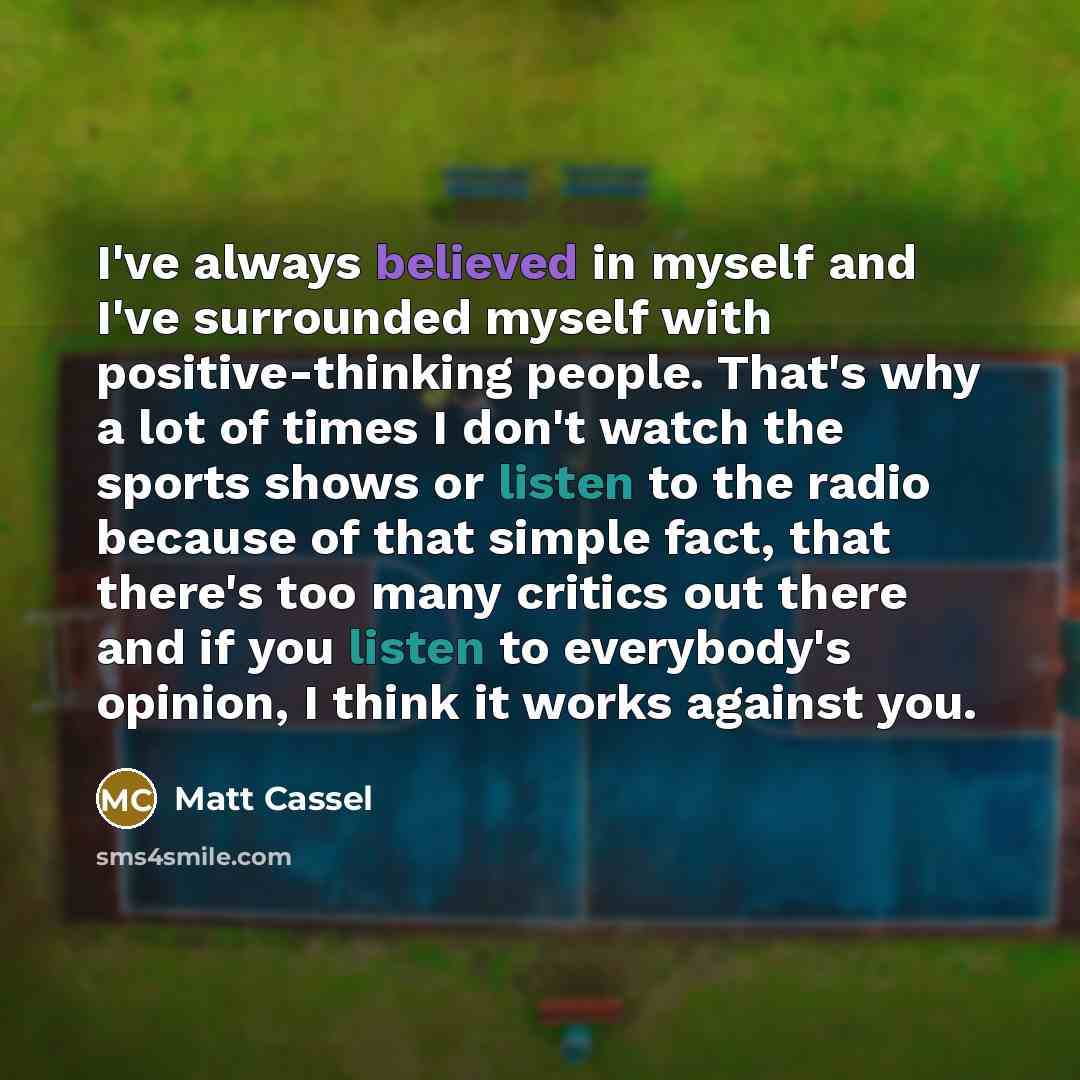 “I've always believed in myself and I've surrounded myself with positive-thinking people. That's why a lot of times I don't watch the sports shows or listen to the radio because of that simple fact, that there's too many critics out there and if you listen to everybody's opinion, I think it works…” quote by Matt Cassel