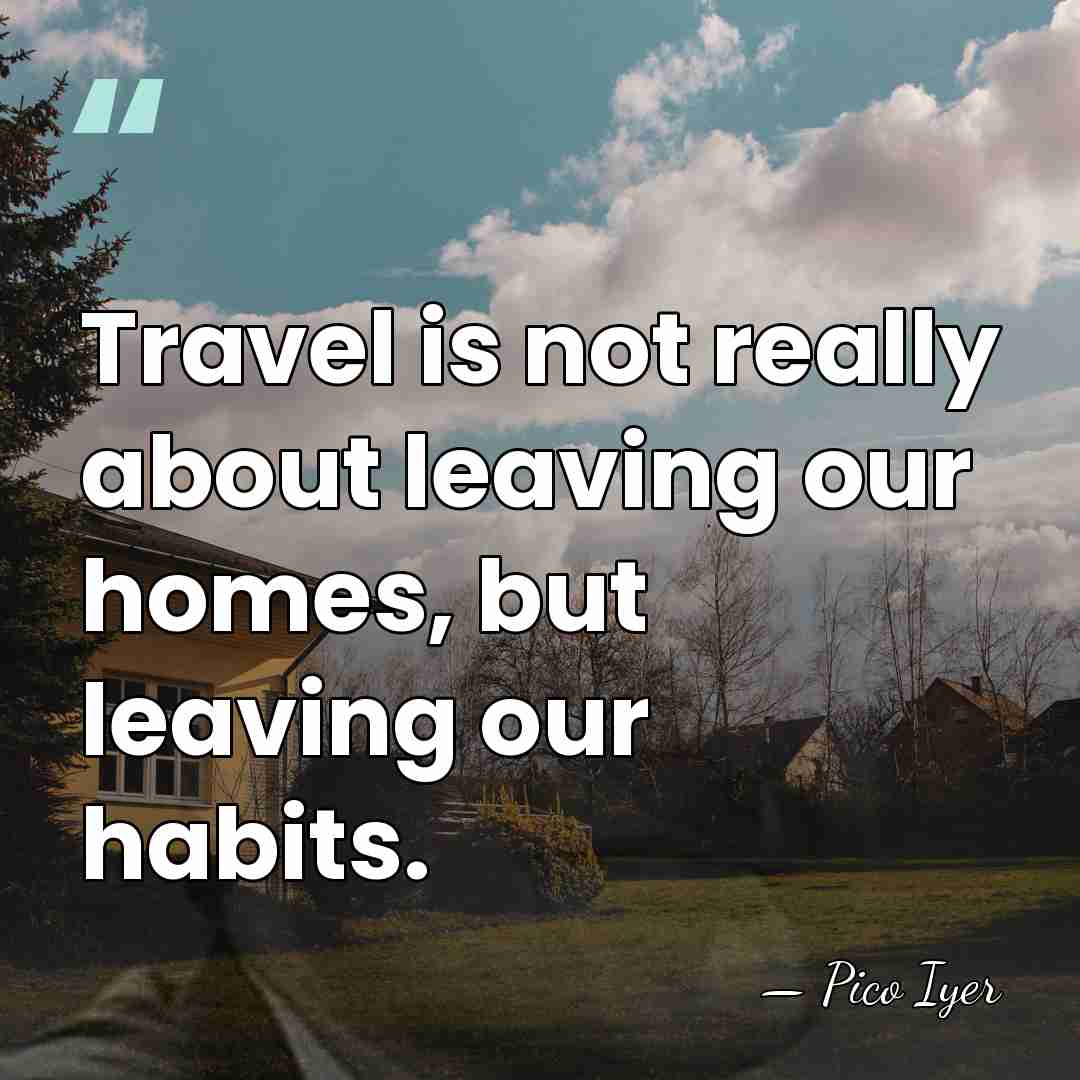 Travel is not really about leaving our homes, but leaving our habits. - Pico Iyer